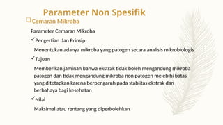 Cemaran Mikroba
Parameter Cemaran Mikroba
Pengertian dan Prinsip
Menentukan adanya mikroba yang patogen secara analisis mikrobiologis
Tujuan
Memberikan jaminan bahwa ekstrak tidak boleh mengandung mikroba
patogen dan tidak mengandung mikroba non patogen melebihi batas
yang ditetapkan karena berpengaruh pada stabiitas ekstrak dan
berbahaya bagi kesehatan
Nilai
Maksimal atau rentang yang diperbolehkan
Parameter Non Spesifik
 