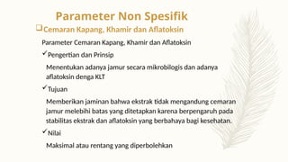 Cemaran Kapang, Khamir dan Aflatoksin
Parameter Cemaran Kapang, Khamir dan Aflatoksin
Pengertian dan Prinsip
Menentukan adanya jamur secara mikrobilogis dan adanya
aflatoksin denga KLT
Tujuan
Memberikan jaminan bahwa ekstrak tidak mengandung cemaran
jamur melebihi batas yang ditetapkan karena berpengaruh pada
stabilitas ekstrak dan aflatoksin yang berbahaya bagi kesehatan.
Nilai
Maksimal atau rentang yang diperbolehkan
Parameter Non Spesifik
 