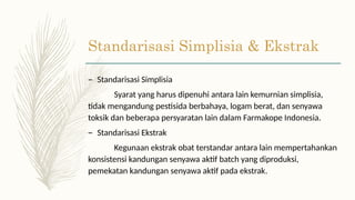 Standarisasi Simplisia & Ekstrak
– Standarisasi Simplisia
Syarat yang harus dipenuhi antara lain kemurnian simplisia,
tidak mengandung pestisida berbahaya, logam berat, dan senyawa
toksik dan beberapa persyaratan lain dalam Farmakope Indonesia.
– Standarisasi Ekstrak
Kegunaan ekstrak obat terstandar antara lain mempertahankan
konsistensi kandungan senyawa aktif batch yang diproduksi,
pemekatan kandungan senyawa aktif pada ekstrak.
 