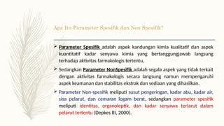 Apa Itu Parameter Spesifik dan Non Spesifik?
 Parameter Spesifik adalah aspek kandungan kimia kualitatif dan aspek
kuantitatif kadar senyawa kimia yang bertanggungjawab langsung
terhadap aktivitas farmakologis tertentu,
 Sedangkan Parameter NonSpesifik adalah segala aspek yang tidak terkait
dengan aktivitas farmakologis secara langsung namun mempengaruhi
aspek keamanan dan stabilitas ekstrak dan sediaan yang dihasilkan.
 Parameter Non-spesifik meliputi susut pengeringan, kadar abu, kadar air,
sisa pelarut, dan cemaran logam berat, sedangkan parameter spesifik
meliputi identitas, organoleptik, dan kadar senyawa terlarut dalam
pelarut tertentu (Depkes RI, 2000).
 