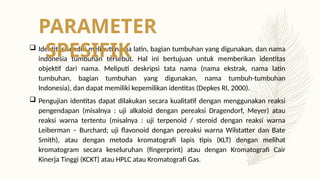  Identitas sendiri meliputi nama latin, bagian tumbuhan yang digunakan, dan nama
indonesia tumbuhan tersebut. Hal ini bertujuan untuk memberikan identitas
objektif dari nama. Meliputi deskripsi tata nama (nama ekstrak, nama latin
tumbuhan, bagian tumbuhan yang digunakan, nama tumbuh-tumbuhan
Indonesia), dan dapat memiliki kepemilikan identitas (Depkes RI, 2000).
 Pengujian identitas dapat dilakukan secara kualitatif dengan menggunakan reaksi
pengendapan (misalnya : uji alkaloid dengan pereaksi Dragendorf, Meyer) atau
reaksi warna tertentu (misalnya : uji terpenoid / steroid dengan reaksi warna
Leiberman – Burchard; uji flavonoid dengan pereaksi warna Wilstatter dan Bate
Smith), atau dengan metoda kromatografi lapis tipis (KLT) dengan melihat
kromatogram secara keseluruhan (fingerprint) atau dengan Kromatografi Cair
Kinerja Tinggi (KCKT) atau HPLC atau Kromatografi Gas.
PARAMETER
SPESIFIK
 