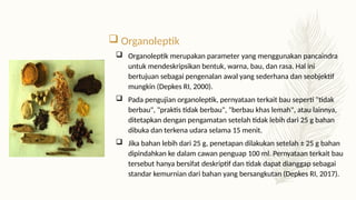 Organoleptik
 Organoleptik merupakan parameter yang menggunakan pancaindra
untuk mendeskripsikan bentuk, warna, bau, dan rasa. Hal ini
bertujuan sebagai pengenalan awal yang sederhana dan seobjektif
mungkin (Depkes RI, 2000).
 Pada pengujian organoleptik, pernyataan terkait bau seperti "tidak
berbau", "praktis tidak berbau", "berbau khas lemah", atau lainnya,
ditetapkan dengan pengamatan setelah tidak lebih dari 25 g bahan
dibuka dan terkena udara selama 15 menit.
 Jika bahan lebih dari 25 g, penetapan dilakukan setelah ± 25 g bahan
dipindahkan ke dalam cawan penguap 100 ml. Pernyataan terkait bau
tersebut hanya bersifat deskriptif dan tidak dapat dianggap sebagai
standar kemurnian dari bahan yang bersangkutan (Depkes RI, 2017).
 