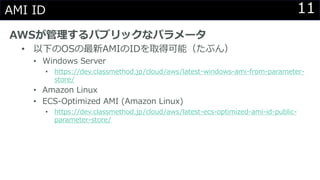 11AMI ID
AWSが管理するパブリックなパラメータ
• 以下のOSの最新AMIのIDを取得可能（たぶん）
• Windows Server
• https://dev.classmethod.jp/cloud/aws/latest-windows-ami-from-parameter-
store/
• Amazon Linux
• ECS-Optimized AMI (Amazon Linux)
• https://dev.classmethod.jp/cloud/aws/latest-ecs-optimized-ami-id-public-
parameter-store/
 
