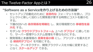 26The Twelve-Factor Appとは？
“Software as a Serviceを作り上げるための方法論”
• セットアップ自動化のために 宣言的な フォーマットを使い、プロ
ジェクトに新しく加わった開発者が要する時間とコストを最小化
する。
• 下層のOSへの 依存関係を明確化 し、実行環境間での 移植性を最
大化 する。
• モダンな クラウドプラットフォーム 上への デプロイ に適してお
り、サーバー管理やシステム管理を不要なものにする。
• 開発環境と本番環境の 差異を最小限 にし、アジリティを最大化す
る 継続的デプロイ を可能にする。
• ツール、アーキテクチャ、開発プラクティスを大幅に変更するこ
となく スケールアップ できる。
 