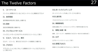 27The Twelve Factors
I. コードベース
バージョン管理されている1つのコードベースと複数のデプロイ
II. 依存関係
依存関係を明示的に宣言し分離する
III.設定
設定を環境変数に格納する
IV. バックエンドサービス
バックエンドサービスをアタッチされたリソースとして扱う
V. ビルド、リリース、実行
ビルド、リリース、実行の3つのステージを厳密に分離する
VI. プロセス
アプリケーションを1つもしくは複数のステートレスなプロセスと
して実行する
VII.ポートバインディング
ポートバインディングを通してサービスを公開する
VIII.並行性
プロセスモデルによってスケールアウトする
IX. 廃棄容易性
高速な起動とグレースフルシャットダウンで堅牢性を最大化する
X. 開発/本番一致
開発、ステージング、本番環境をできるだけ一致させた状態を保つ
XI. ログ
ログをイベントストリームとして扱う
XII.管理プロセス
管理タスクを1回限りのプロセスとして実行する
 