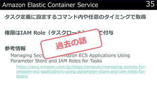 35Amazon Elastic Container Service
タスク定義に設定するコマンド内や任意のタイミングで取得
権限はIAM Role（タスクロール）経由で付与
参考情報
Managing Secrets for Amazon ECS Applications Using
Parameter Store and IAM Roles for Tasks
https://aws.amazon.com/jp/blogs/compute/managing-secrets-for-
amazon-ecs-applications-using-parameter-store-and-iam-roles-for-
tasks/
 