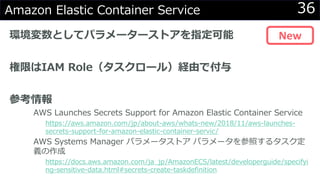 36Amazon Elastic Container Service
環境変数としてパラメーターストアを指定可能
権限はIAM Role（タスクロール）経由で付与
参考情報
AWS Launches Secrets Support for Amazon Elastic Container Service
https://aws.amazon.com/jp/about-aws/whats-new/2018/11/aws-launches-
secrets-support-for-amazon-elastic-container-servic/
AWS Systems Manager パラメータストア パラメータを参照するタスク定
義の作成
https://docs.aws.amazon.com/ja_jp/AmazonECS/latest/developerguide/specifyi
ng-sensitive-data.html#secrets-create-taskdefinition
New
 