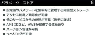 8パラメーターストア
◼ 設定値やパスワードを集中的に管理する階層型ストレージ
◼ アクセス制御／暗号化が可能
◼ 他のサービスからの参照が容易（後半に詳述）
◼ AMI IDなど、AWSが提供する値もあり
◼ バージョン管理が可能
◼ ラベリングが可能
 