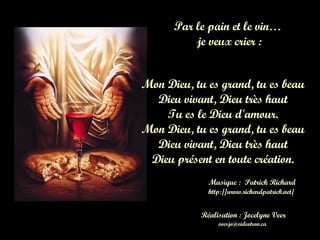 Par le pain et le vin Par le pain et le vin…  je veux crier : Mon Dieu, tu es grand, tu es beau Dieu vivant, Dieu très haut Tu es le Dieu d'amour. Mon Dieu, tu es grand, tu es beau Dieu vivant, Dieu très haut Dieu présent en toute création. Musique :  Patrick Richard Réalisation : Jocelyne Veer http://www.richardpatrick.net/  [email_address] 