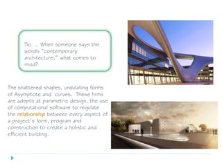 So .. When someone says the
words “contemporary
architecture,” what comes to
mind?
The shattered shapes, undulating forms
of Asymptote and curves. These firms
are adepts at parametric design, the use
of computational software to regulate
the relationship between every aspect of
a project’s form, program and
construction to create a holistic and
efficient building.
 