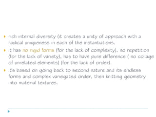  rich internal diversity (it creates a unity of approach with a
radical uniqueness in each of the instantiations.
 it has no rigid forms (for the lack of complexity), no repetition
(for the lack of variety), has to have pure difference ( no collage
of unrelated elements) (for the lack of order).
 it's based on going back to second nature and its endless
forms and complex variegated order, then knitting geometry
into material textures.
 