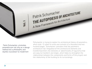 Patrik Schumacher, promotes
parametricism not only as a design
method but a philosophic and
stylistic successor to modernism
Schumacher is trying to explain his architectural theory of parametric,
which took 15 years to write and consists of a thousand and two
hundred pages. Schumacher considers that the parametric
architecture has integrated all the architectural elements and
transformed them into elements or determinants of logurarmia that
are easy to transform and shape, which helps to strengthen the
relationships between the components and forms of the project and
the relationship of the building to its surroundings.
 