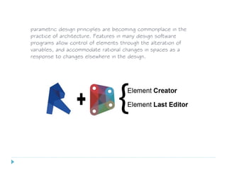 parametric design principles are becoming commonplace in the
practice of architecture. Features in many design software
programs allow control of elements through the alteration of
variables, and accommodate rational changes in spaces as a
response to changes elsewhere in the design.
 