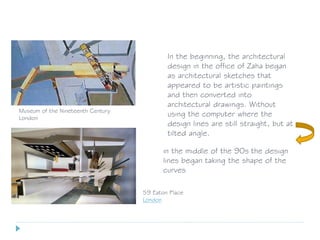 59 Eaton Place
London
Museum of the Nineteenth Century
London
In the beginning, the architectural
design in the office of Zaha began
as architectural sketches that
appeared to be artistic paintings
and then converted into
architectural drawings. Without
using the computer where the
design lines are still straight, but at
tilted angle.
in the middle of the 90s the design
lines began taking the shape of the
curves
 
