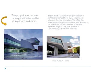 This project was the main
turning point between the
straight lines and curve.
maxxi museum , roma
It took about 10 years of lost participation in
architectural competitions trying to persuade
others of this new orientation. The office then
began to win the competitions one after another by
the end of the 1990s, until one of its most
important projects, the Maxi Museum of
Contemporary Art in Rome, was won.
 