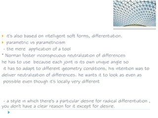  it's also based on intelligent soft forms, differentiation.
 parametric vs parametricism
- the mere application of a tool
* Norman foster inconspicuous neutralization of differences
he has to use because each joint is its own unique angle so
it has to adapt to different geometry conditions, his intention was to
deliver neutralization of differences. he wants it to look as even as
possible even though it's locally very different
- a style in which there's a particular desire for radical differentiation ,
you don't have a clear reason for it except for desire.
 