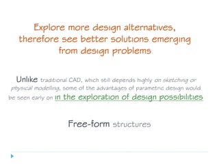 Explore more design alternatives,
therefore see better solutions emerging
from design problems
Unlike traditional CAD, which still depends highly on sketching or
physical modelling, some of the advantages of parametric design would
be seen early on in the exploration of design possibilities
Free-form structures
 
