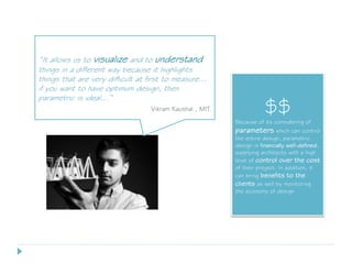 “It allows us to visualize and to understand
things in a different way because it highlights
things that are very difficult at first to measure...
if you want to have optimum design, then
parametric is ideal…”
Vikram Kaushal , MIT $$
Because of its considering of
parameters which can control
the entire design, parametric
design is financially well-defined,
supplying architects with a high
level of control over the cost
of their project. In addition, it
can bring benefits to the
clients as well by monitoring
the economy of design
 