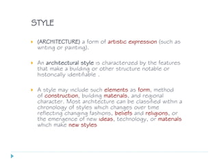 STYLE
 (ARCHITECTURE) a form of artistic expression (such as
writing or painting).
 An architectural style is characterized by the features
that make a building or other structure notable or
historically identifiable .
 A style may include such elements as form, method
of construction, building materials, and regional
character. Most architecture can be classified within a
chronology of styles which changes over time
reflecting changing fashions, beliefs and religions, or
the emergence of new ideas, technology, or materials
which make new styles
 