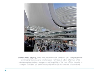 Soho Galaxy, Beijing ,show how parametricism can build up a complex three-
dimensional layering and simultaneous richness of urban offerings while
maintaining orientation, navigation and legibility in the face of this density in
complex contexts via rule-based differentiation and the use of curvature .
 