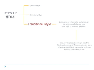 Epochal style
TYPES OF
STYLE
Transitional style
Subsidiary style
belonging or relating to a change, or
the process of change from
one form or type to another .
Now, in retrospect we might say that
Postmodernism and Deconstructivism were
relatively short-lived transitional styles on
the way to Parametricism.
 