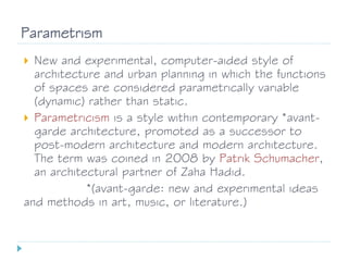 Parametrism
 New and experimental, computer-aided style of
architecture and urban planning in which the functions
of spaces are considered parametrically variable
(dynamic) rather than static.
 Parametricism is a style within contemporary *avant-
garde architecture, promoted as a successor to
post-modern architecture and modern architecture.
The term was coined in 2008 by Patrik Schumacher,
an architectural partner of Zaha Hadid.
*(avant-garde: new and experimental ideas
and methods in art, music, or literature.)
 