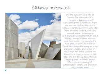 and the survivors who fled to
Canada. The construction is
organized in two zones with
significant grade differences. From
the access platform rise stairs
between slanted concrete walls that
make allusions to the future. The
second space, encouraging
contemplation and capacitation about
history, brings us deep into our
innermost souls. The monument’s
floor plan, an elongated Star of
David, distributes the program in six
triangular spaces. One is the 14-
meter-high hall where visitors find
themselves trapped between the
floor and the ceiling. Large-format
photographs taken by Edward
Burtynskhy, incluiding of
extermination camps, are shown on
the concrete walls.
Ottawa holocaust
 