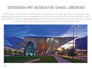 EXTENSION ART MUSEUM BY DANIEL LIBESKIND
The Extension to the Denver Art Museum, The Frederic C. Hamilton Building, is an expansion and
addition to the existing museum, designed by the Italian Architect Gio Ponti, which opened in 1971.
These shapes create an urban geometry that reaches into and reflects Colorado’s blue sky and help
to unify the downtown area by complementing the surrounding architecture
 