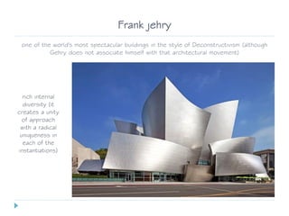 Frank jehry
one of the world's most spectacular buildings in the style of Deconstructivism (although
Gehry does not associate himself with that architectural movement)
rich internal
diversity (it
creates a unity
of approach
with a radical
uniqueness in
each of the
instantiations)
 