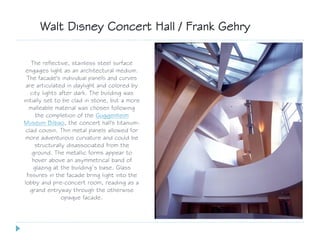 The reflective, stainless steel surface
engages light as an architectural medium.
The facade's individual panels and curves
are articulated in daylight and colored by
city lights after dark. The building was
initially set to be clad in stone, but a more
malleable material was chosen following
the completion of the Guggenheim
Museum Bilbao, the concert hall's titanium-
clad cousin. Thin metal panels allowed for
more adventurous curvature and could be
structurally disassociated from the
ground. The metallic forms appear to
hover above an asymmetrical band of
glazing at the building’s base. Glass
fissures in the facade bring light into the
lobby and pre-concert room, reading as a
grand entryway through the otherwise
opaque facade.
Walt Disney Concert Hall / Frank Gehry
 