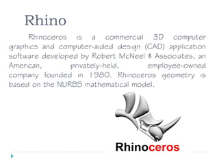 Rhino
Rhinoceros is a commercial 3D computer
graphics and computer-aided design (CAD) application
software developed by Robert McNeel & Associates, an
American, privately-held, employee-owned
company founded in 1980. Rhinoceros geometry is
based on the NURBS mathematical model.
 