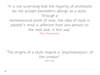 ‘It is not surprising that the majority of architects
do not accept parametric design as a style.
Through a
hermeneutical point of view, the idea of style in
people’s mind is different from one person to
the next and, in this way’
Patrik Schumacher
‘The origins of a style require a ‘psychoanalysis’ of
the creator’
John Lee
 