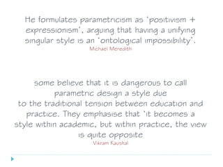 He formulates parametricism as ‘positivism +
expressionism’, arguing that having a unifying
singular style is an ‘ontological impossibility’.
Michael Meredith
some believe that it is dangerous to call
parametric design a style due
to the traditional tension between education and
practice. They emphasise that ‘it becomes a
style within academic, but within practice, the view
is quite opposite
Vikram Kaushal
 
