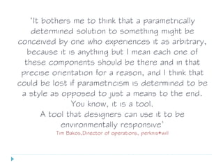 ‘It bothers me to think that a parametrically
determined solution to something might be
conceived by one who experiences it as arbitrary,
because it is anything but I mean each one of
these components should be there and in that
precise orientation for a reason, and I think that
could be lost if parametricism is determined to be
a style as opposed to just a means to the end.
You know, it is a tool.
A tool that designers can use it to be
environmentally responsive’
Tim Bakos,Director of operations, perknis+will
 