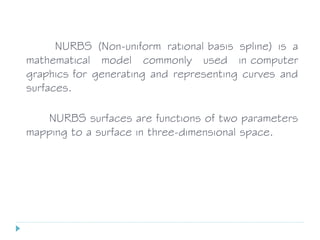 NURBS (Non-uniform rational basis spline) is a
mathematical model commonly used in computer
graphics for generating and representing curves and
surfaces.
NURBS surfaces are functions of two parameters
mapping to a surface in three-dimensional space.
 