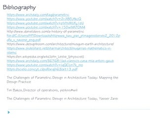 Bibliography
https://www.archdaily.com/tag/parametric
https://www.youtube.com/watch?v=2rJf8ELAkcQ
https://www.youtube.com/watch?v=pVHvWUKj1eU
https://www.youtube.com/watch?v=15DwINKFOM4
http://www.danieldavis.com/a-history-of-parametric
file:///C:/Users/HP/Downloads/httpwww_kaiu_pan_plimagesstories2_2012p
dfa_v_navone_eng.pdf
https://www.designboom.com/architecture/musgum-earth-architecture/
https://www.slideshare.net/sharmiarchitect/muqarnas-mathematics-in-
islamic
https://en.wikipedia.org/wiki/John_Leslie_(physicist)
https://www.archdaily.com/367681/ad-classics-casa-mila-antoni-gaudi
https://www.youtube.com/watch?v=lqQCLm7k_mo
https://scielo.conicyt.cl/pdf/arq/n63/art13.pdf
The Challenges of Parametric.Design in Architecture Today: Mapping the
Design Practice
Tim Bakos,Director of operations, perknis+will
The Challenges of Parametric Design in Architecture Today, Yasser Zarei
 