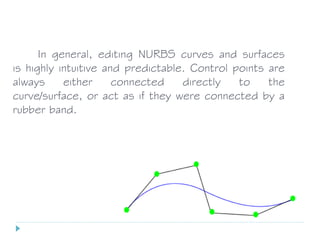 In general, editing NURBS curves and surfaces
is highly intuitive and predictable. Control points are
always either connected directly to the
curve/surface, or act as if they were connected by a
rubber band.
 