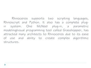 Rhinoceros supports two scripting languages,
Rhinoscript and Python. It also has a complete plug-
in system. One McNeel plug-in, a parametric
modeling/visual programming tool called Grasshopper, has
attracted many architects to Rhinoceros due to its ease
of use and ability to create complex algorithmic
structures.
 