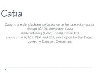 Catia
Catia is a multi-platform software suite for computer-aided
design (CAD), computer-aided
manufacturing (CAM), computer-aided
engineering (CAE), PLM and 3D, developed by the French
company Dassault Systèmes.
 