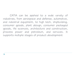 CATIA can be applied to a wide variety of
industries, from aerospace and defense, automotive,
and industrial equipment, to high tech, shipbuilding,
consumer goods, plant design, consumer packaged
goods, life sciences, architecture and construction,
process power and petroleum, and services. It
supports multiple stages of product development
 