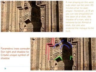 A man praying on the west
side door can be seen 45
minutes prior to aser
prayer. moreover, at 9 am
you can see projected on
the door of al-shah, the
shadow of a man, who is
believed to be Ahmad al
shah, the one who
ordered the mosque to be
built.
Parametric lines consider
Sun light and shadow to
Create unique symbol of
shadow
 