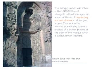 This mosque -which was listed
in the UNESCO list of
intangible cultural heritage- has
a special theme of connecting
sun and shadow.it allows you,
around 7 o'clock in the
morning of each day to see a
shadow of a woman praying at
the door of the mosque which
is called Janneh (heaven).
Natural curve liner lines that
create shadows
 