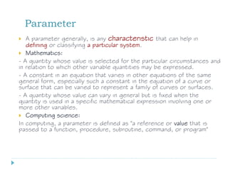 Parameter
 A parameter generally, is any characteristic that can help in
defining or classifying a particular system.
 Mathematics:
- A quantity whose value is selected for the particular circumstances and
in relation to which other variable quantities may be expressed.
- A constant in an equation that varies in other equations of the same
general form, especially such a constant in the equation of a curve or
surface that can be varied to represent a family of curves or surfaces.
- A quantity whose value can vary in general but is fixed when the
quantity is used in a specific mathematical expression involving one or
more other variables.
 Computing science:
In computing, a parameter is defined as "a reference or value that is
passed to a function, procedure, subroutine, command, or program"
 