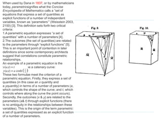 When used by Dana in 1837, or by mathematicians
today, parametricsignifies what the Concise
Encyclopedia of Mathematics calls a “set of
equations that express a set of quantities as
explicit functions of a number of independent
variables, known as ‘parameters’” (Weisstein 2003,
2150) [3]. This definition sets forth two critical
criteria:
1.A parametric equation expresses “a set of
quantities” with a number of parameters [4].
2.The outcomes (the set of quantities) are related
to the parameters through “explicit functions” [5].
This is an important point of contention in later
definitions since some contemporary architects
suggest that correlations constitute parametric
relationships.
An example of a parametric equation is the
formulae that define a catenary curve:
These two formulae meet the criterion of a
parametric equation. Firstly, they express a set of
quantities (in this case an x quantity and
a yquantity) in terms of a number of parameters (a,
which controls the shape of the curve; and t, which
controls where along the curve the point occurs).
Secondly, the outcomes (x & y) are related to the
parameters (a& t) through explicit functions (there
is no ambiguity in the relationships between these
variables). This is the origin of the term parametric:
a set of quantities expressed as an explicit function
of a number of parameters.
 