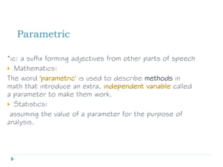 Parametric
*ic: a suffix forming adjectives from other parts of speech
 Mathematics:
The word 'parametric' is used to describe methods in
math that introduce an extra, independent variable called
a parameter to make them work.
 Statistics:
assuming the value of a parameter for the purpose of
analysis.
 