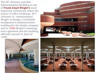 The SC Johnson and Son
Administration Building is one
of Frank Lloyd Wright’s most
important statements about the
nature of office buildings. H.F.
Johnson Jr. commissioned
Wright to design a worldwide
headquarters administration
building for the family company
and in 1936 Wright’s drawings
were approved and the building
officially opened in April of
1939.
 