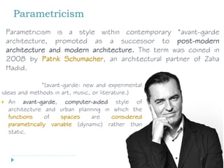 Parametricism
*(avant-garde: new and experimental
ideas and methods in art, music, or literature.)
 An avant-garde, computer-aided style of
architecture and urban planning in which the
functions of spaces are considered
parametrically variable (dynamic) rather than
static.
Parametricism is a style within contemporary *avant-garde
architecture, promoted as a successor to post-modern
architecture and modern architecture. The term was coined in
2008 by Patrik Schumacher, an architectural partner of Zaha
Hadid.
 