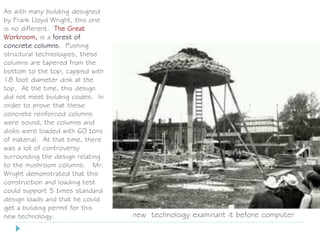 As with many building designed
by Frank Lloyd Wright, this one
is no different. The Great
Workroom, is a forest of
concrete columns. Pushing
structural technologies, these
columns are tapered from the
bottom to the top, capped with
18 foot diameter disk at the
top. At the time, this design
did not meet building codes. In
order to prove that these
concrete reinforced columns
were sound, the columns and
disks were loaded with 60 tons
of material. At that time, there
was a lot of controversy
surrounding the design relating
to the mushroom columns. Mr.
Wright demonstrated that this
construction and loading test
could support 5 times standard
design loads and that he could
get a building permit for this
new technology. new technology examinant it before computer
 