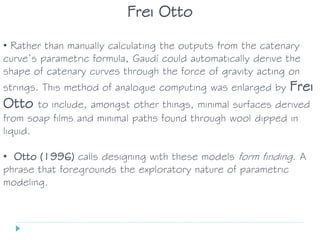 • Rather than manually calculating the outputs from the catenary
curve’s parametric formula, Gaudí could automatically derive the
shape of catenary curves through the force of gravity acting on
strings. This method of analogue computing was enlarged by Frei
Otto to include, amongst other things, minimal surfaces derived
from soap films and minimal paths found through wool dipped in
liquid.
• Otto (1996) calls designing with these models form finding. A
phrase that foregrounds the exploratory nature of parametric
modeling.
Frei Otto
 
