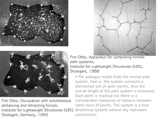 Frei Otto, Occupation with simultaneous
distancing and attracting forces,
Institute for Lightweight Structures (ILEK),
Stuttgart, Germany, 1992
Frei Otto, Apparatus for computing minimal
path systems,
Institute for Lightweight Structures (ILEK),
Stuttgart, 1988
• The analogue model finds the minimal path
system, that is, the system connects a
distributed set of given points, thus the
overall length of the path system is minimised.
Each point is reached but there is a
considerable imposition of detours between
some pairs of points. The system is a tree
(branching system) without any redundant
connections.
 